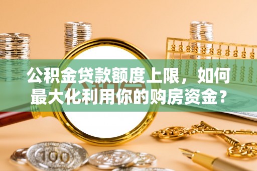 酉阳公积金贷款额度上限，如何最大化利用你的购房资金？
