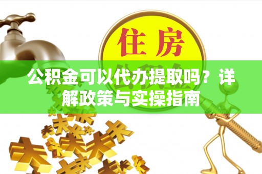 酉阳公积金可以代办提取吗？详解政策与实操指南