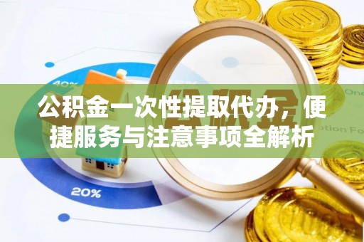 酉阳公积金一次性提取代办，便捷服务与注意事项全解析