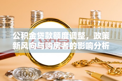 酉阳公积金贷款额度调整，政策新风向与购房者的影响分析