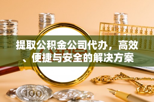 酉阳提取公积金公司代办，高效、便捷与安全的解决方案