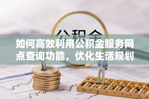 酉阳如何高效利用公积金服务网点查询功能，优化生活规划