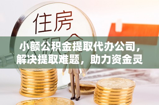 酉阳小额公积金提取代办公司，解决提取难题，助力资金灵活使用