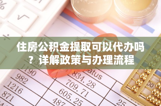 酉阳住房公积金提取可以代办吗？详解政策与办理流程