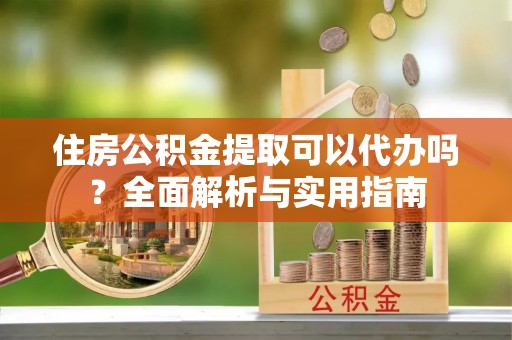 酉阳住房公积金提取可以代办吗？全面解析与实用指南