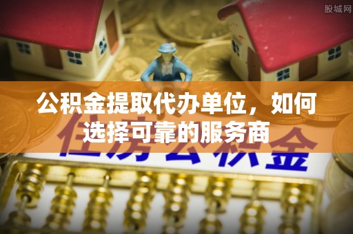 酉阳公积金提取代办单位，如何选择可靠的服务商