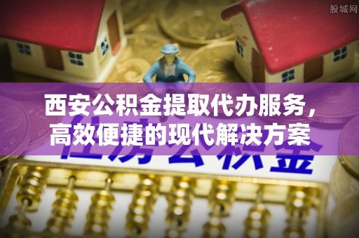 酉阳西安公积金提取代办服务，高效便捷的现代解决方案