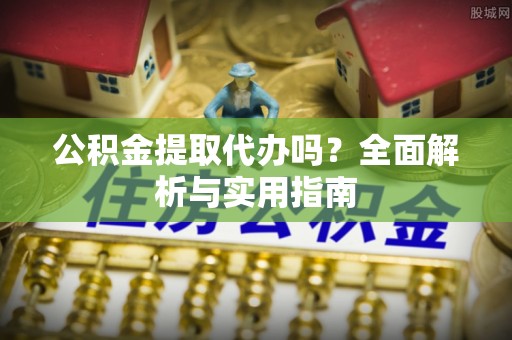 酉阳公积金提取代办吗？全面解析与实用指南