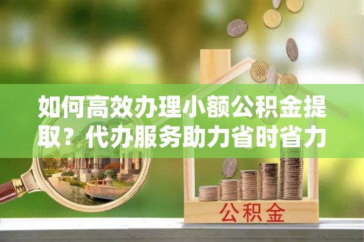 酉阳如何高效办理小额公积金提取？代办服务助力省时省力