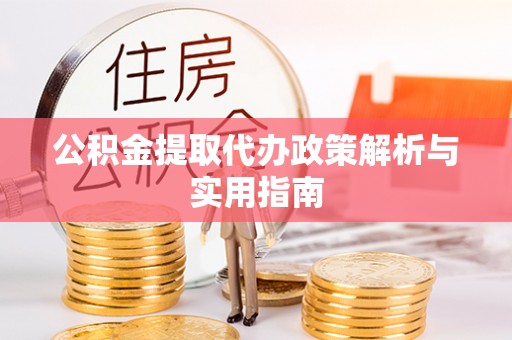 酉阳公积金提取代办政策解析与实用指南