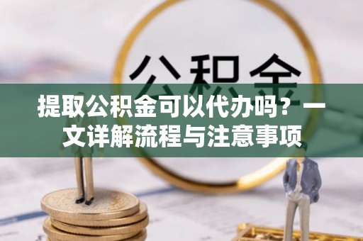 酉阳提取公积金可以代办吗？一文详解流程与注意事项