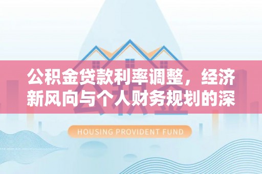酉阳公积金贷款利率调整，经济新风向与个人财务规划的深远影响