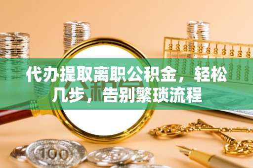 酉阳代办提取离职公积金，轻松几步，告别繁琐流程