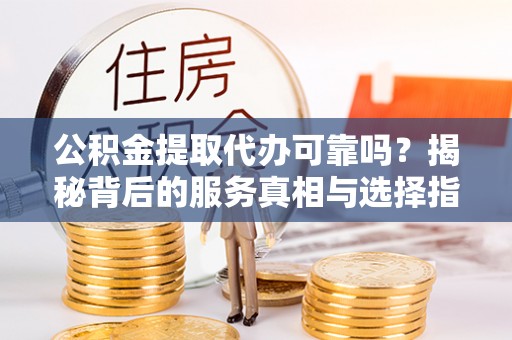 酉阳公积金提取代办可靠吗？揭秘背后的服务真相与选择指南