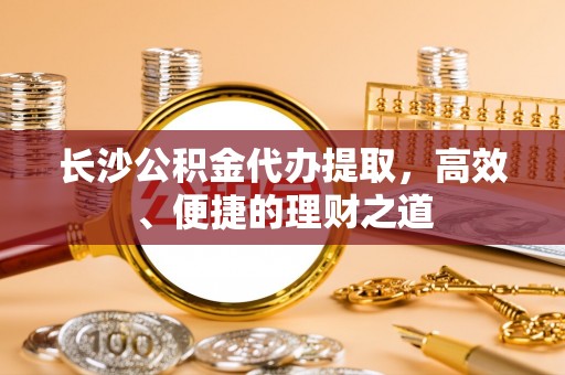 酉阳长沙公积金代办提取，高效、便捷的理财之道