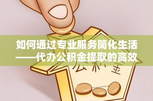 酉阳如何通过专业服务简化生活——代办公积金提取的高效选择