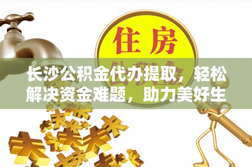 酉阳长沙公积金代办提取，轻松解决资金难题，助力美好生活