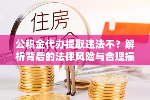 酉阳公积金代办提取违法不？解析背后的法律风险与合理操作