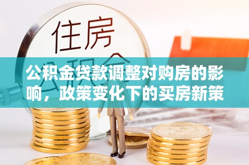 酉阳公积金贷款调整对购房的影响，政策变化下的买房新策略