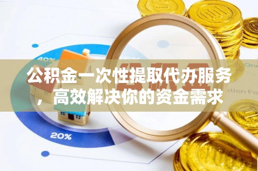 酉阳公积金一次性提取代办服务，高效解决你的资金需求