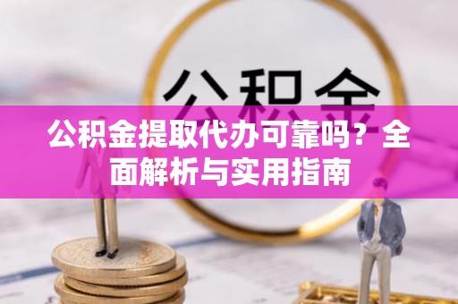 酉阳公积金提取代办可靠吗？全面解析与实用指南