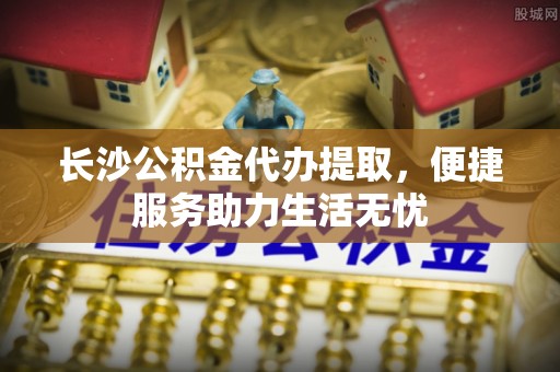 酉阳长沙公积金代办提取，便捷服务助力生活无忧
