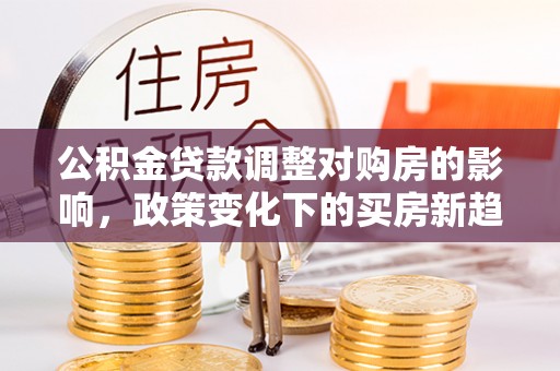 酉阳公积金贷款调整对购房的影响，政策变化下的买房新趋势