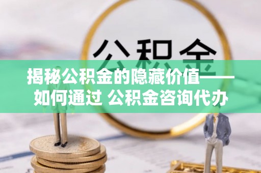酉阳揭秘公积金的隐藏价值——如何通过 公积金咨询代办提取 优化财富管理