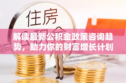 酉阳解读最新公积金政策咨询趋势，助力你的财富增长计划