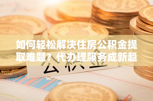 酉阳如何轻松解决住房公积金提取难题？代办理服务成新趋势