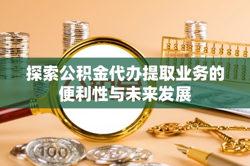 酉阳探索公积金代办提取业务的便利性与未来发展