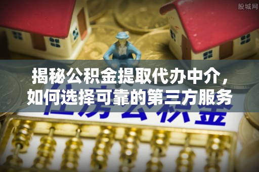 酉阳揭秘公积金提取代办中介，如何选择可靠的第三方服务