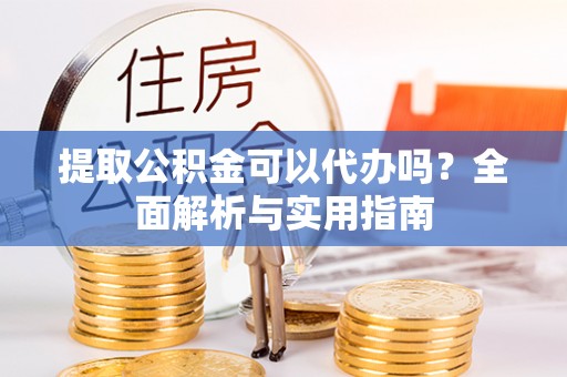酉阳提取公积金可以代办吗？全面解析与实用指南