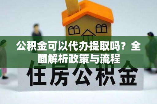 酉阳公积金可以代办提取吗？全面解析政策与流程