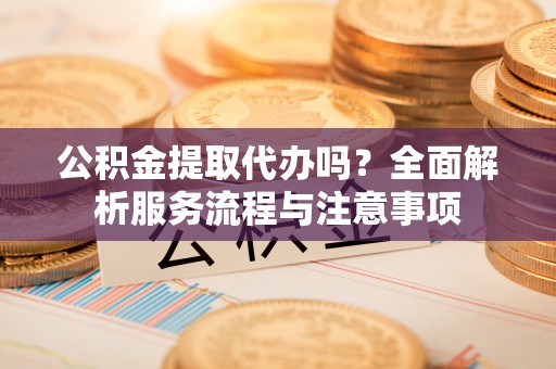 酉阳公积金提取代办吗？全面解析服务流程与注意事项