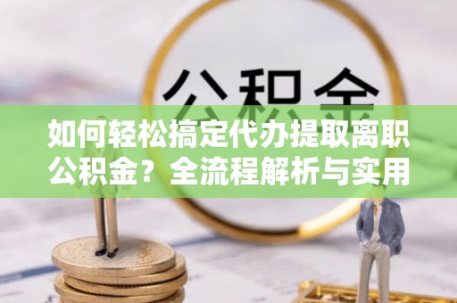 酉阳如何轻松搞定代办提取离职公积金？全流程解析与实用攻略