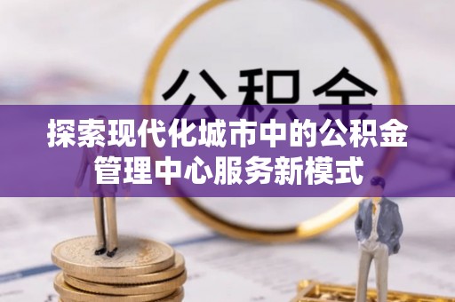 酉阳探索现代化城市中的公积金管理中心服务新模式