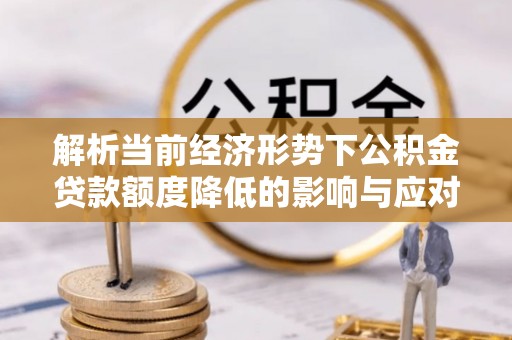 酉阳解析当前经济形势下公积金贷款额度降低的影响与应对策略