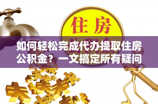 酉阳如何轻松完成代办提取住房公积金？一文搞定所有疑问