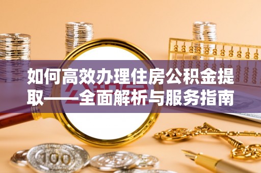 酉阳如何高效办理住房公积金提取——全面解析与服务指南
