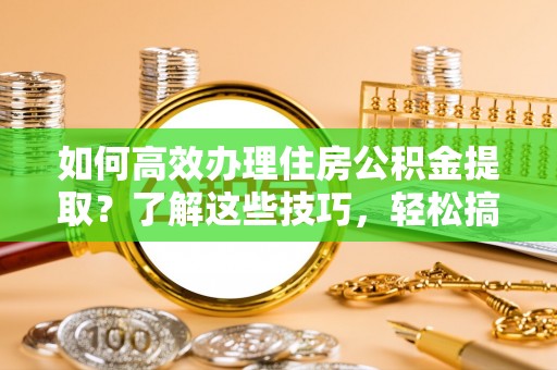 酉阳如何高效办理住房公积金提取？了解这些技巧，轻松搞定！