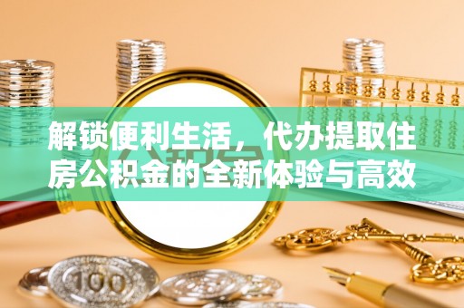 酉阳解锁便利生活，代办提取住房公积金的全新体验与高效策略