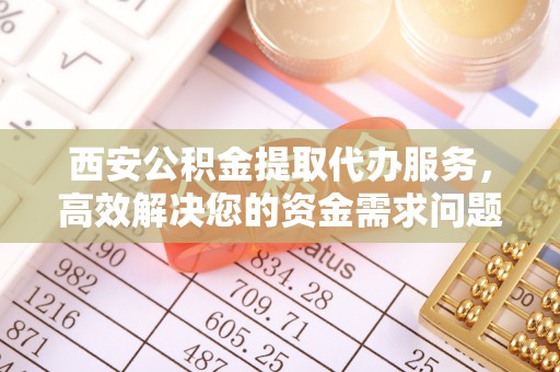 酉阳西安公积金提取代办服务，高效解决您的资金需求问题