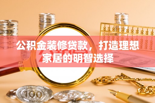 酉阳公积金装修贷款，打造理想家居的明智选择