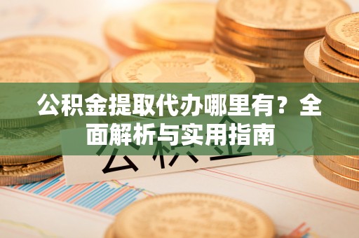 酉阳公积金提取代办哪里有？全面解析与实用指南