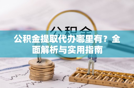 酉阳公积金提取代办哪里有？全面解析与实用指南
