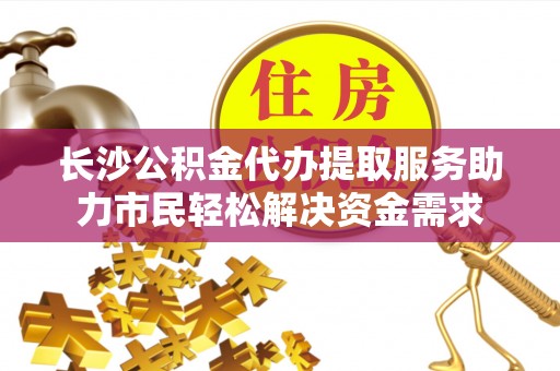酉阳长沙公积金代办提取服务助力市民轻松解决资金需求