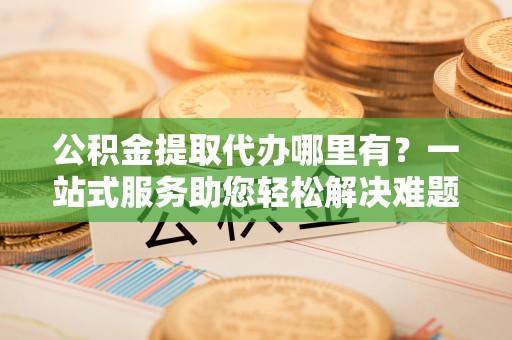 酉阳公积金提取代办哪里有？一站式服务助您轻松解决难题