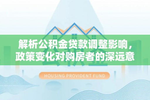 酉阳解析公积金贷款调整影响，政策变化对购房者的深远意义