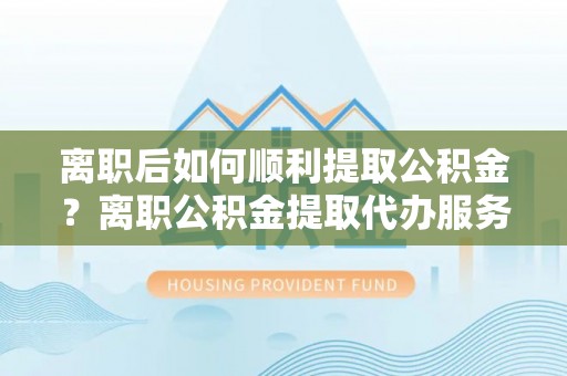 酉阳离职后如何顺利提取公积金？离职公积金提取代办服务帮你搞定！